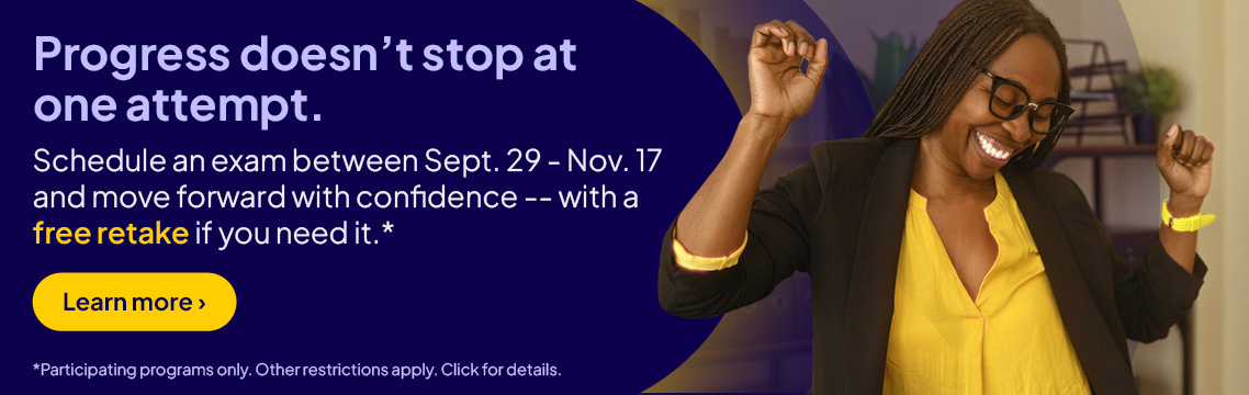 Progress doesn’t stop at one attempt. Schedule an exam between Sept. 20 -  Nov. 17 and move forward with confidence, with a free retake if you need it.* Learn more. *Participating programs only. Other restrictions apply. Click for details.